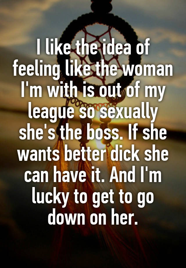 I like the idea of feeling like the woman I'm with is out of my league so sexually she's the boss. If she wants better dick she can have it. And I'm lucky to get to go down on her.