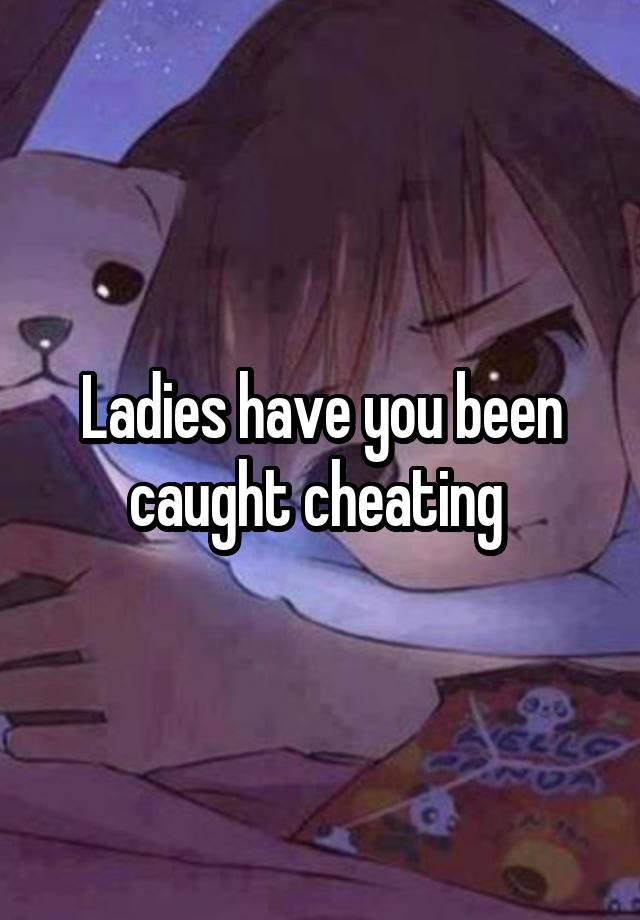 Ladies have you been caught cheating 