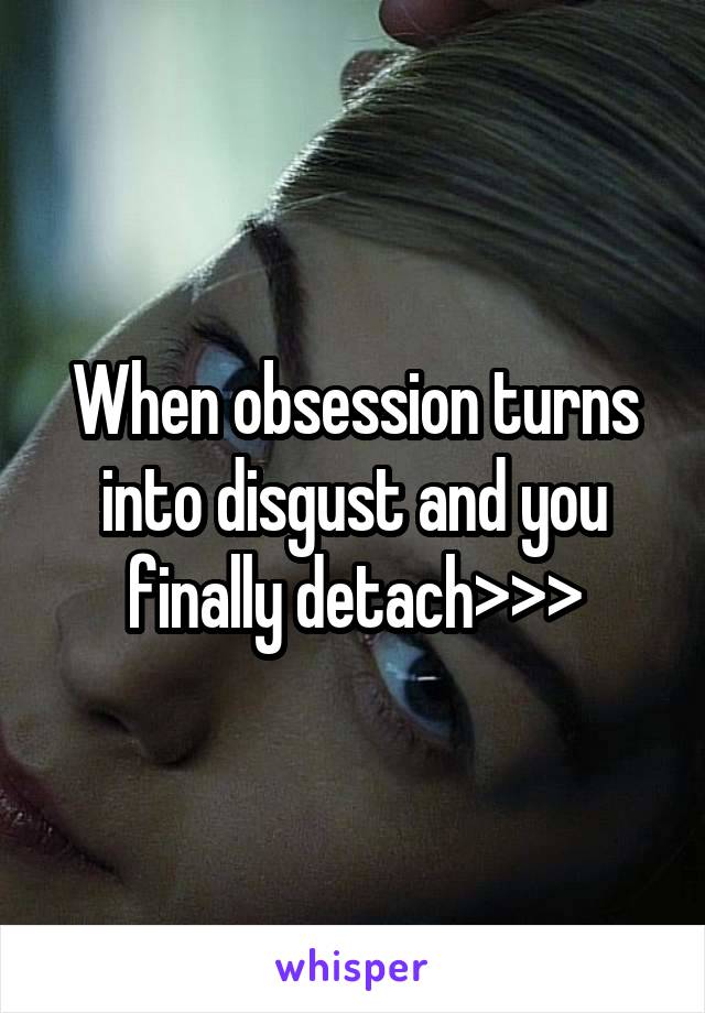 When obsession turns into disgust and you finally detach>>>