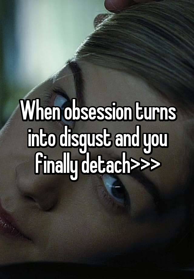 When obsession turns into disgust and you finally detach>>>