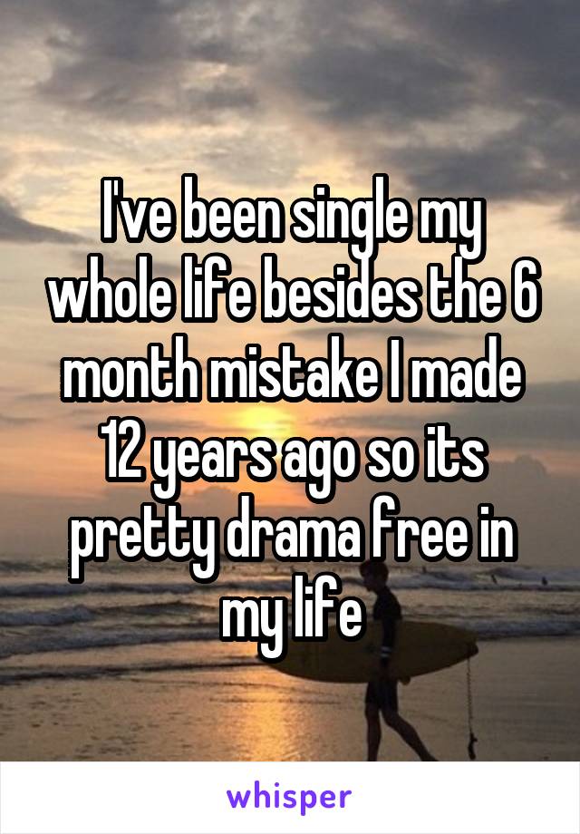 I've been single my whole life besides the 6 month mistake I made 12 years ago so its pretty drama free in my life