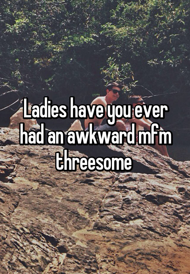 Ladies have you ever had an awkward mfm threesome 