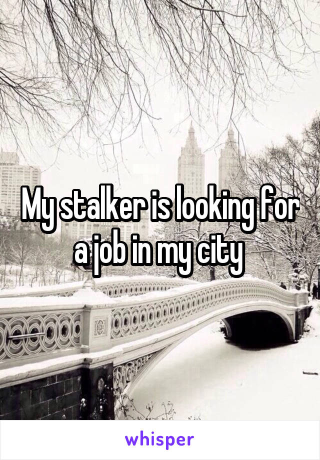 My stalker is looking for a job in my city 