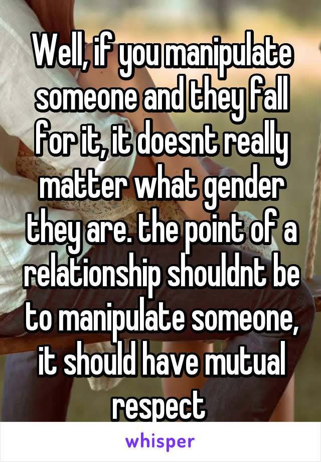 Well, if you manipulate someone and they fall for it, it doesnt really matter what gender they are. the point of a relationship shouldnt be to manipulate someone, it should have mutual respect 