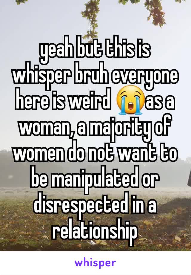 yeah but this is whisper bruh everyone here is weird 😭as a woman, a majority of women do not want to be manipulated or disrespected in a relationship