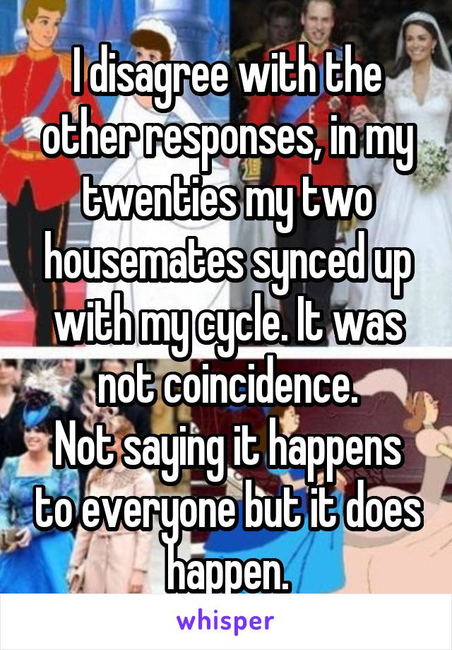 I disagree with the other responses, in my twenties my two housemates synced up with my cycle. It was not coincidence.
Not saying it happens to everyone but it does happen.