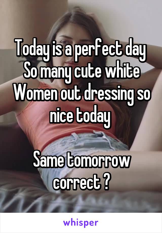 Today is a perfect day 
So many cute white Women out dressing so nice today 

Same tomorrow correct ?