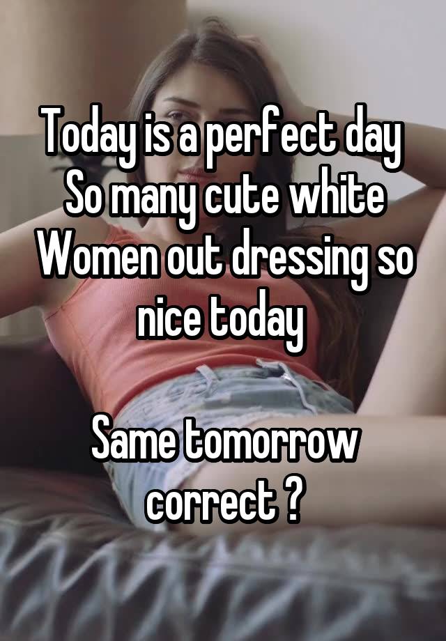 Today is a perfect day 
So many cute white Women out dressing so nice today 

Same tomorrow correct ?