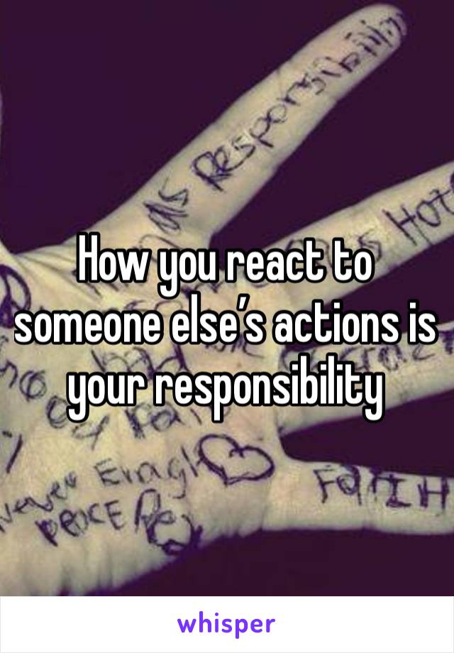 How you react to someone else’s actions is your responsibility 