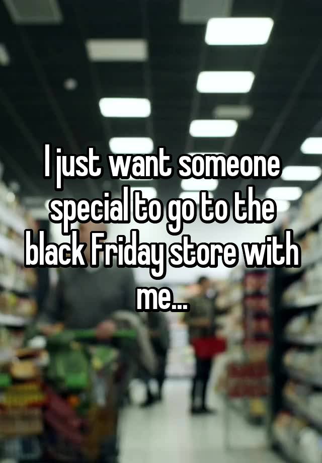 I just want someone special to go to the black Friday store with me...