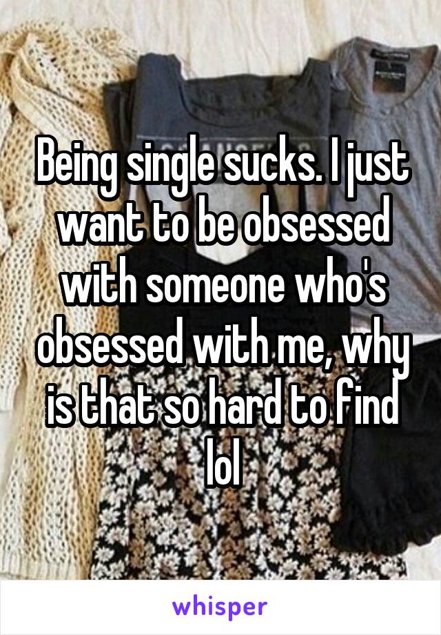 Being single sucks. I just want to be obsessed with someone who's obsessed with me, why is that so hard to find lol