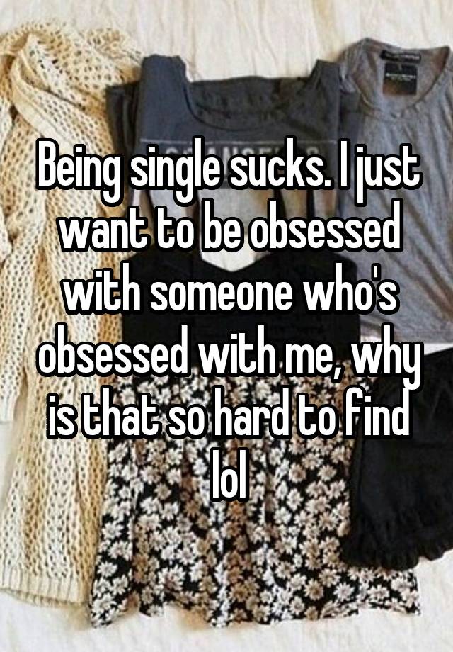 Being single sucks. I just want to be obsessed with someone who's obsessed with me, why is that so hard to find lol