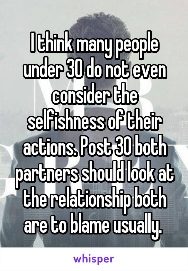 I think many people under 30 do not even consider the selfishness of their actions. Post 30 both partners should look at the relationship both are to blame usually. 