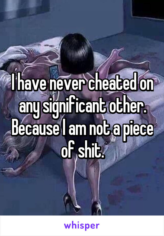 I have never cheated on any significant other. Because I am not a piece of shit.