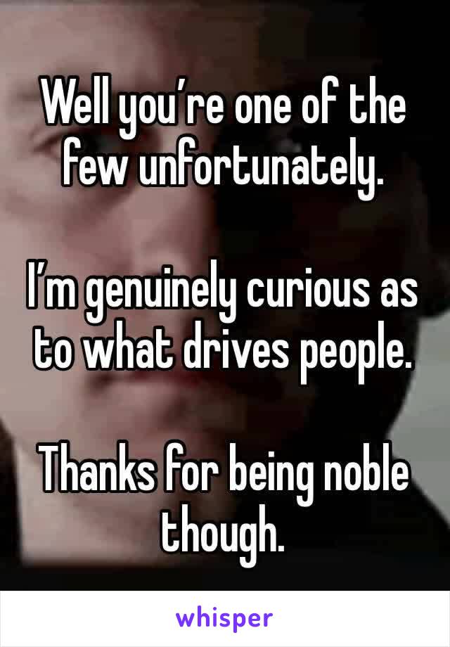 Well you’re one of the few unfortunately.  

I’m genuinely curious as to what drives people. 

Thanks for being noble though. 