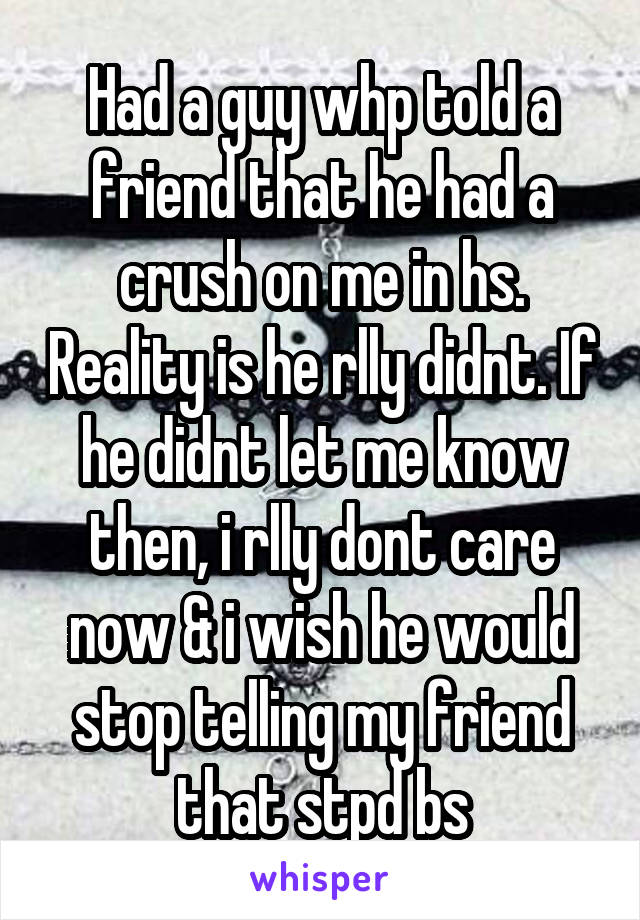 Had a guy whp told a friend that he had a crush on me in hs. Reality is he rlly didnt. If he didnt let me know then, i rlly dont care now & i wish he would stop telling my friend that stpd bs