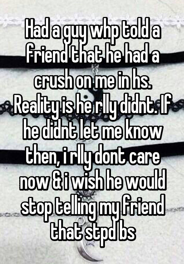 Had a guy whp told a friend that he had a crush on me in hs. Reality is he rlly didnt. If he didnt let me know then, i rlly dont care now & i wish he would stop telling my friend that stpd bs