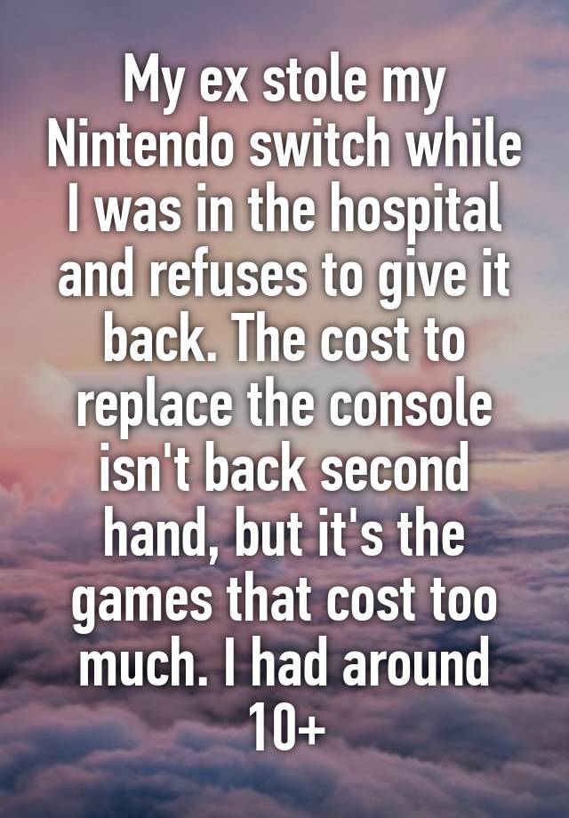 My ex stole my Nintendo switch while I was in the hospital and refuses to give it back. The cost to replace the console isn't back second hand, but it's the games that cost too much. I had around 10+