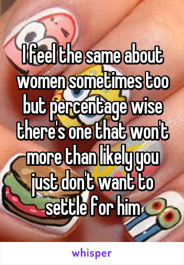 I feel the same about women sometimes too but percentage wise there's one that won't more than likely you just don't want to settle for him