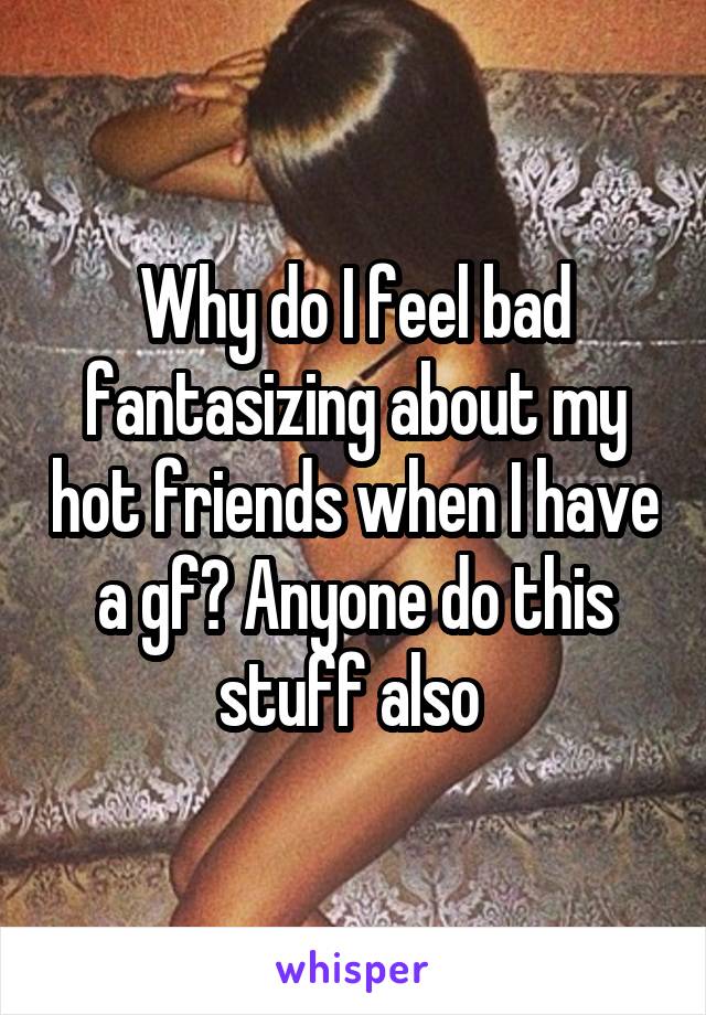 Why do I feel bad fantasizing about my hot friends when I have a gf? Anyone do this stuff also 