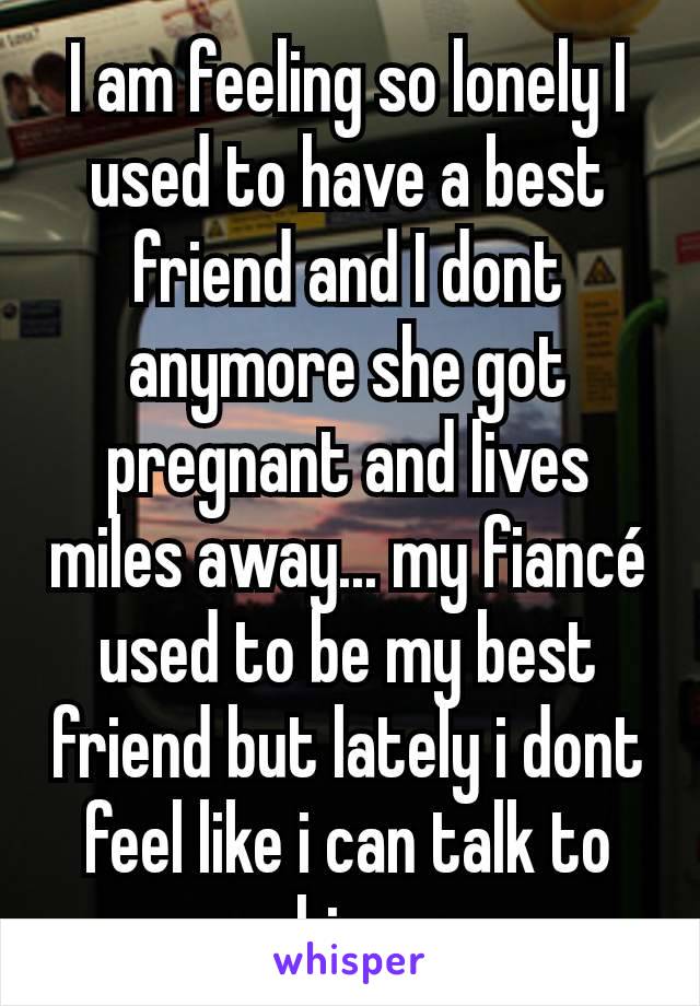 I am feeling so lonely I used to have a best friend and I dont anymore she got pregnant and lives miles away... my fiancé used to be my best friend but lately i dont feel like i can talk to him 