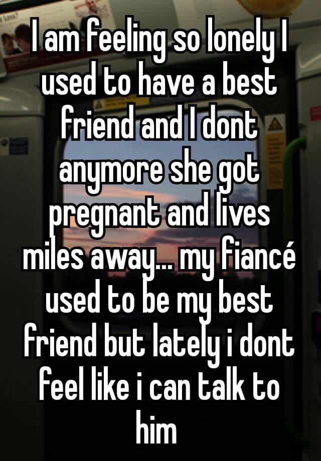 I am feeling so lonely I used to have a best friend and I dont anymore she got pregnant and lives miles away... my fiancé used to be my best friend but lately i dont feel like i can talk to him 