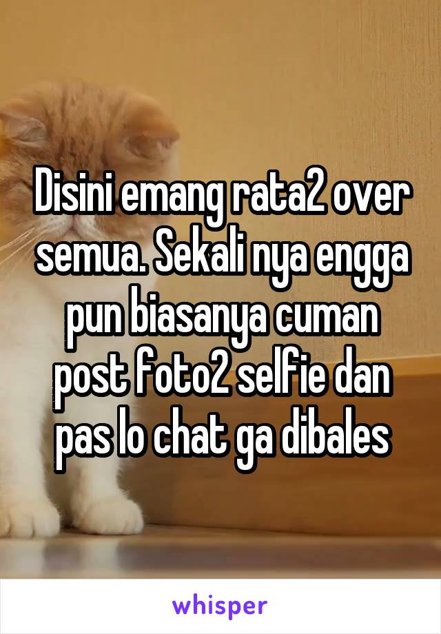 Disini emang rata2 over semua. Sekali nya engga pun biasanya cuman post foto2 selfie dan pas lo chat ga dibales