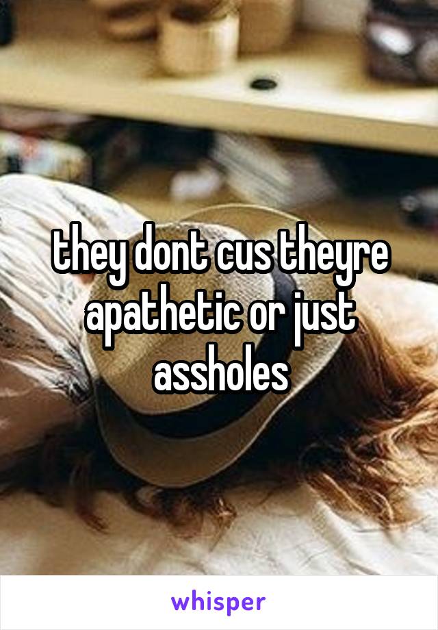 they dont cus theyre apathetic or just assholes