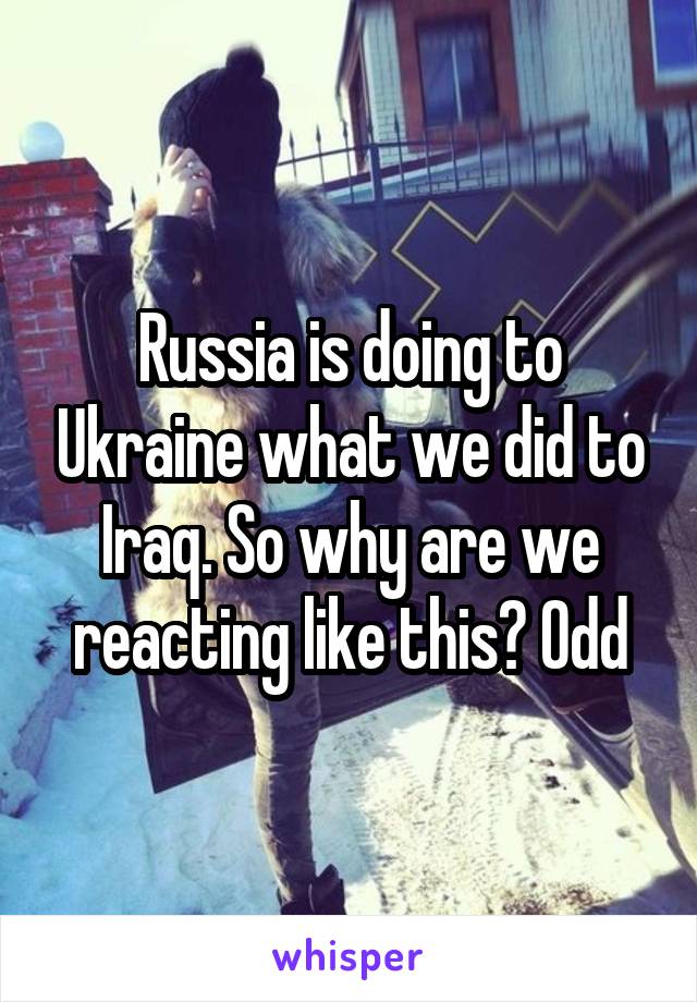 Russia is doing to Ukraine what we did to Iraq. So why are we reacting like this? Odd