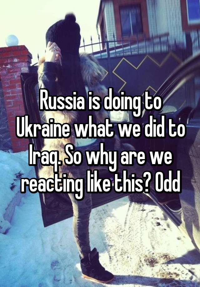 Russia is doing to Ukraine what we did to Iraq. So why are we reacting like this? Odd