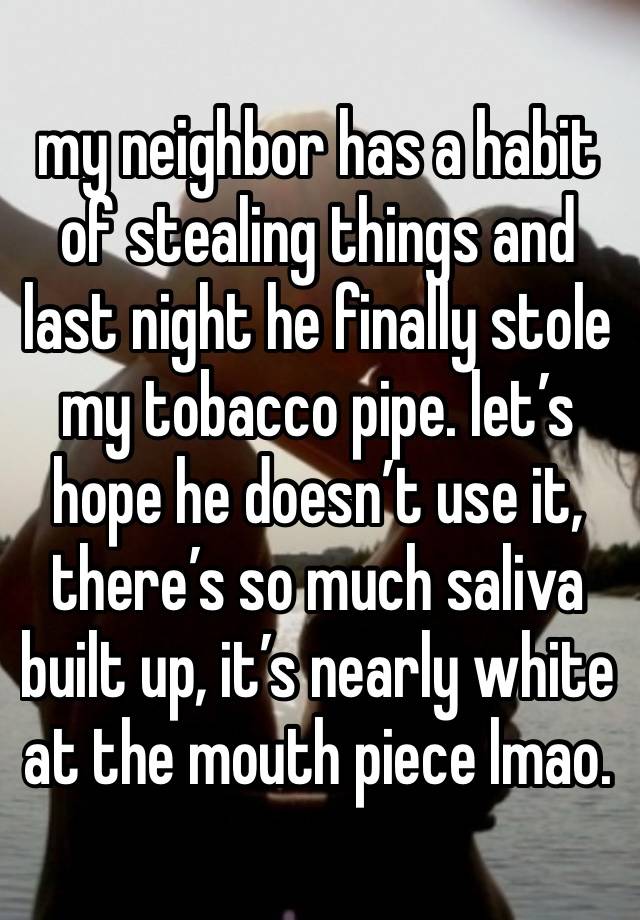 my neighbor has a habit of stealing things and last night he finally stole my tobacco pipe. let’s hope he doesn’t use it, there’s so much saliva built up, it’s nearly white at the mouth piece lmao. 