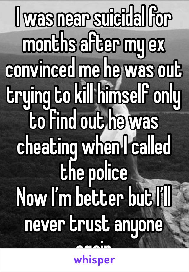 I was near suicidal for months after my ex convinced me he was out trying to kill himself only to find out he was cheating when I called the police 
Now I’m better but I’ll never trust anyone again