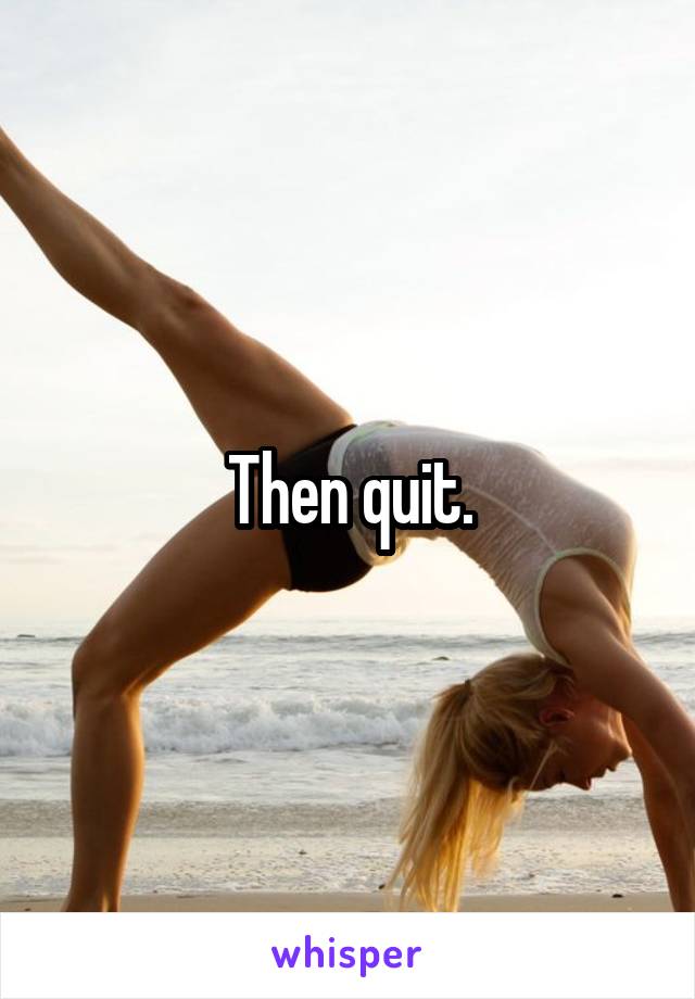 Then quit.