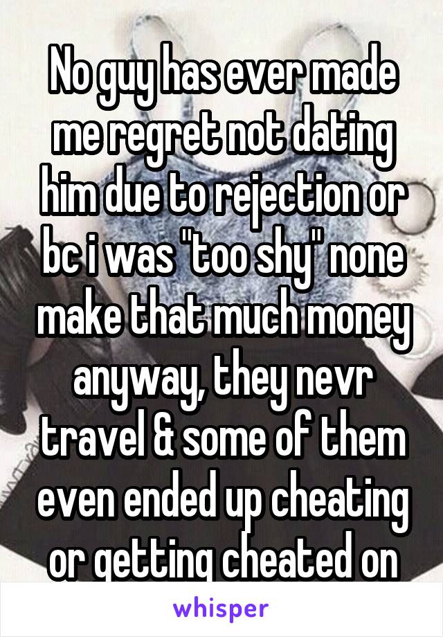 No guy has ever made me regret not dating him due to rejection or bc i was "too shy" none make that much money anyway, they nevr travel & some of them even ended up cheating or getting cheated on