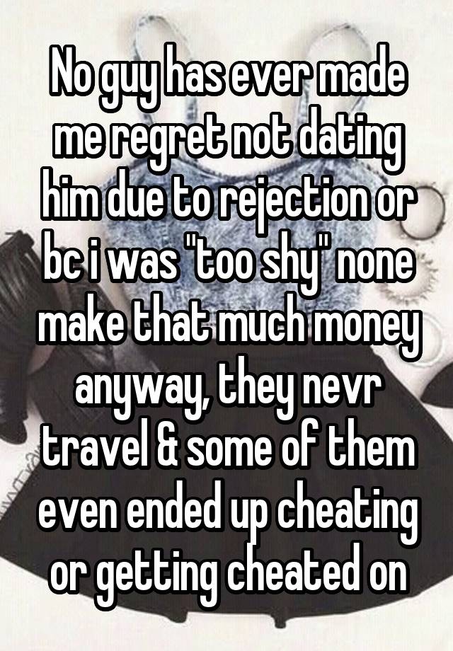 No guy has ever made me regret not dating him due to rejection or bc i was "too shy" none make that much money anyway, they nevr travel & some of them even ended up cheating or getting cheated on