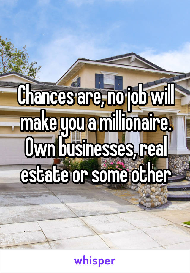 Chances are, no job will make you a millionaire. Own businesses, real estate or some other