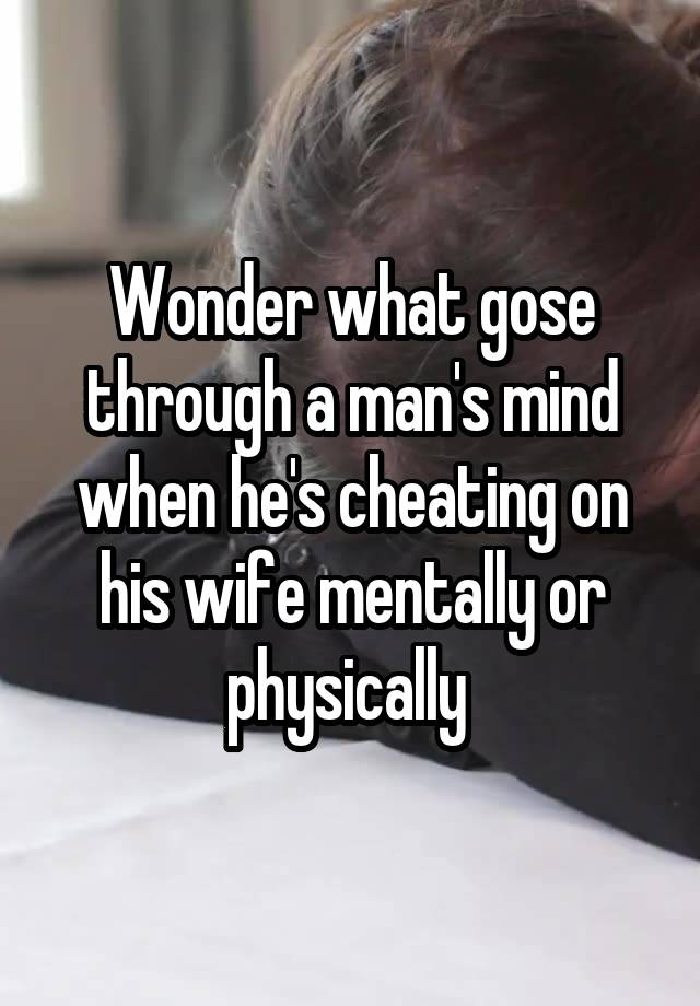 Wonder what gose through a man's mind when he's cheating on his wife mentally or physically 