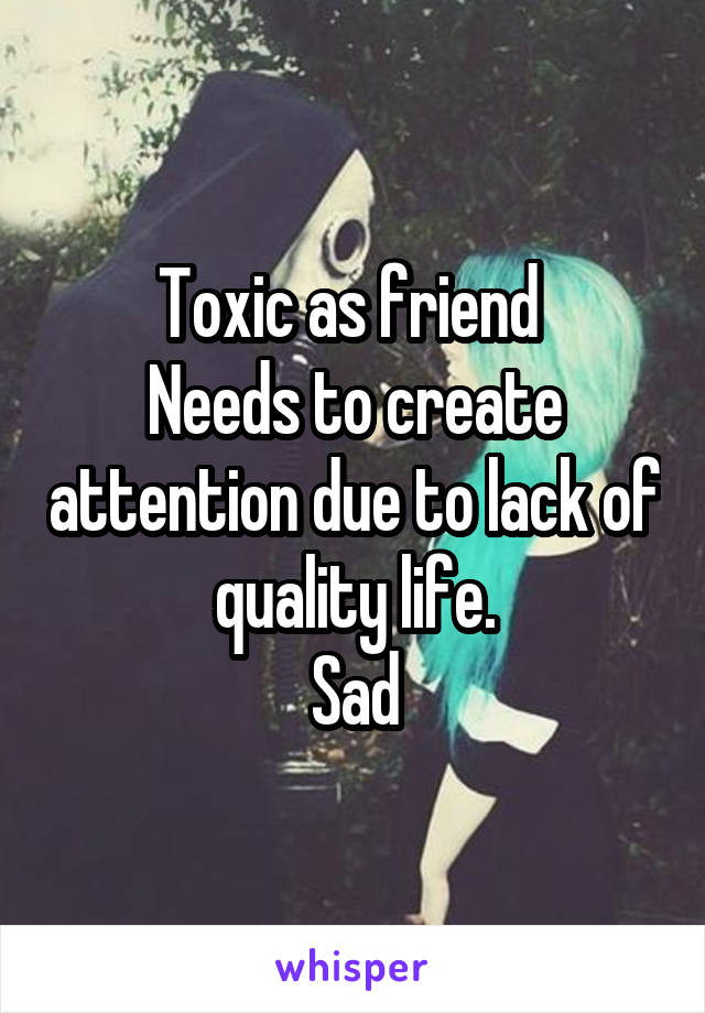 Toxic as friend 
Needs to create attention due to lack of quality life.
Sad