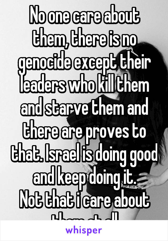 No one care about them, there is no genocide except their leaders who kill them and starve them and there are proves to that. Israel is doing good and keep doing it.
Not that i care about them at all