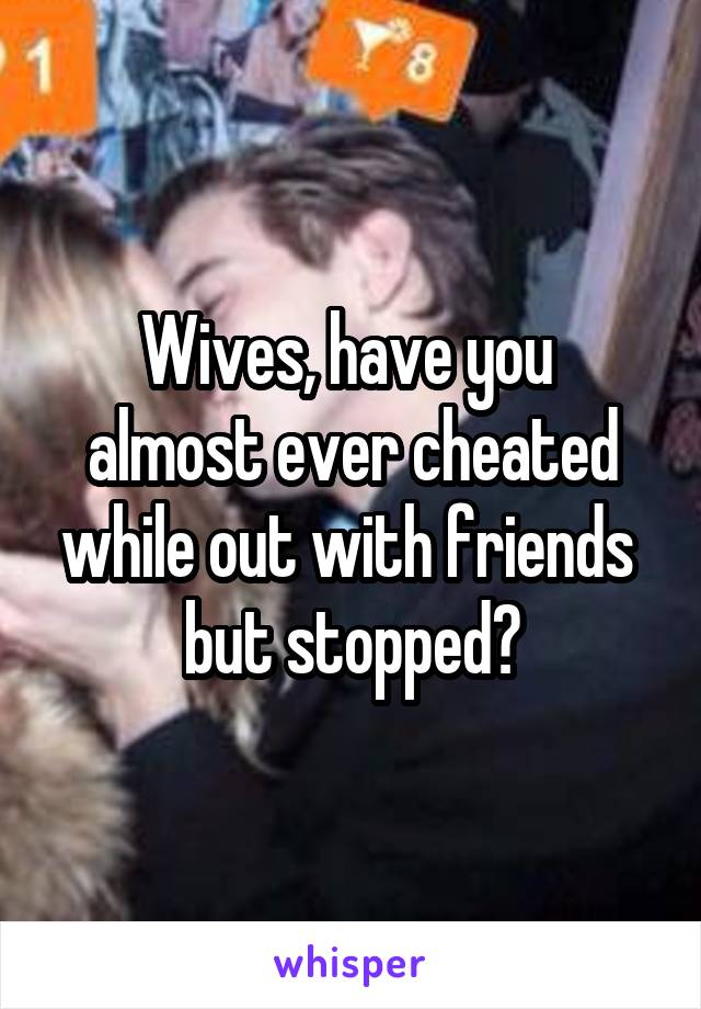 Wives, have you 
almost ever cheated while out with friends 
but stopped?