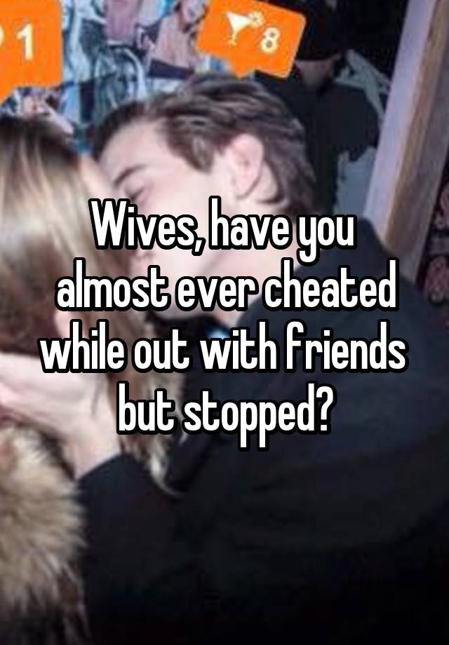 Wives, have you 
almost ever cheated while out with friends 
but stopped?