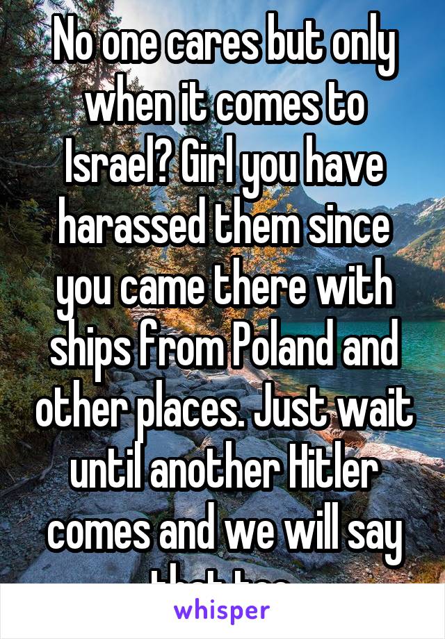 No one cares but only when it comes to Israel? Girl you have harassed them since you came there with ships from Poland and other places. Just wait until another Hitler comes and we will say that too.