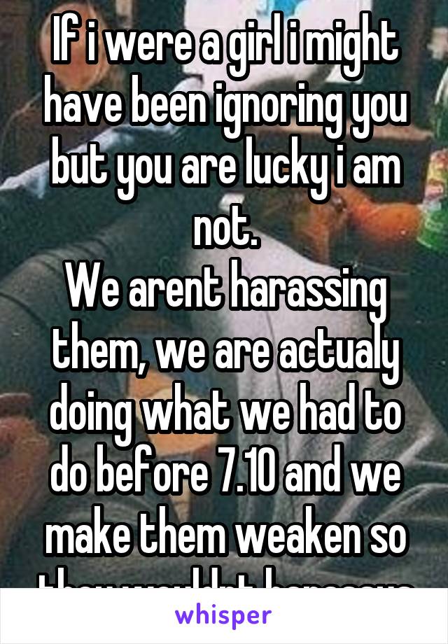 If i were a girl i might have been ignoring you but you are lucky i am not.
We arent harassing them, we are actualy doing what we had to do before 7.10 and we make them weaken so they wouldnt harassus