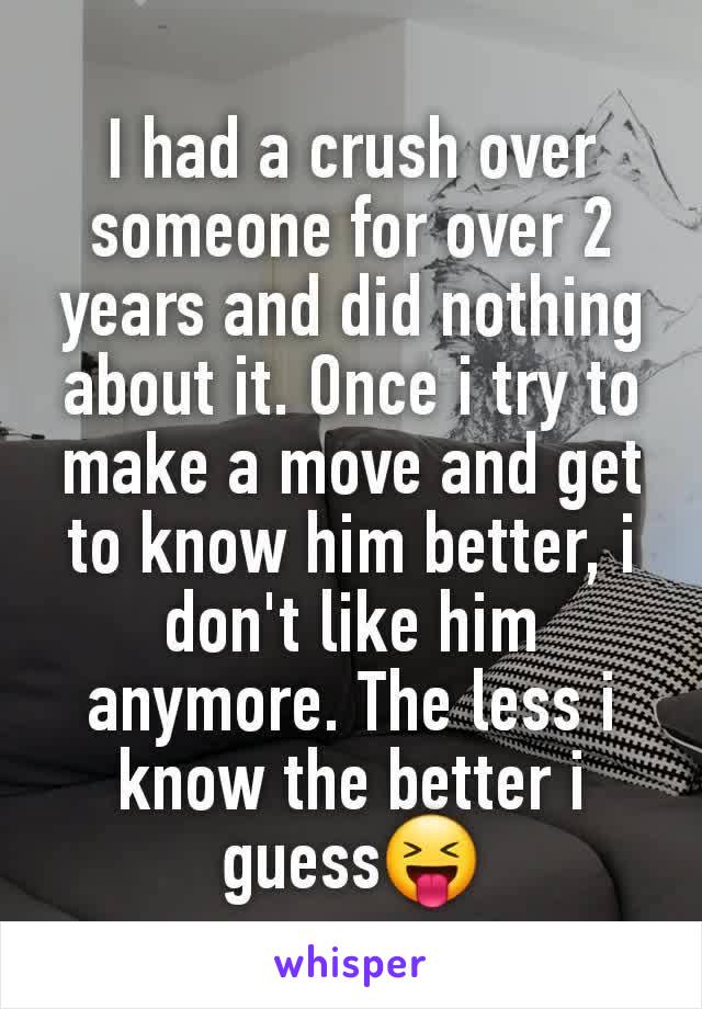 I had a crush over someone for over 2 years and did nothing about it. Once i try to make a move and get to know him better, i don't like him anymore. The less i know the better i guess😝