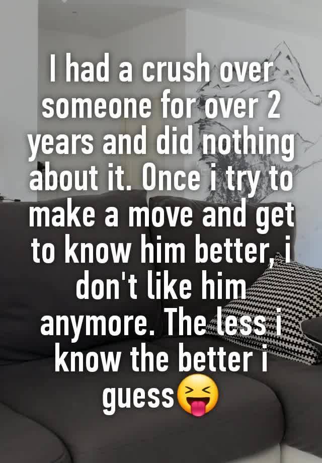 I had a crush over someone for over 2 years and did nothing about it. Once i try to make a move and get to know him better, i don't like him anymore. The less i know the better i guess😝