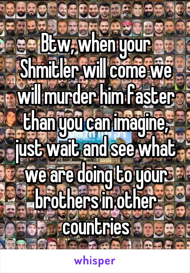 Btw, when your Shmitler will come we will murder him faster than you can imagine, just wait and see what we are doing to your brothers in other countries