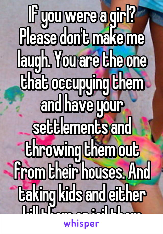 If you were a girl? Please don't make me laugh. You are the one that occupying them and have your settlements and throwing them out from their houses. And taking kids and either kill them or jail them