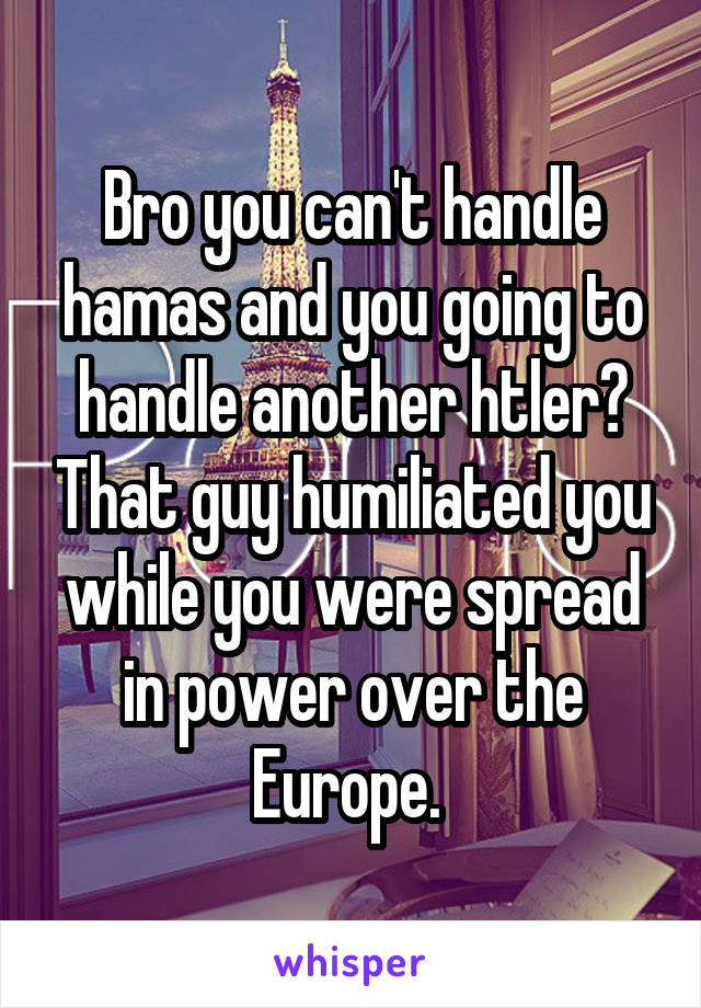 Bro you can't handle hamas and you going to handle another htler? That guy humiliated you while you were spread in power over the Europe. 