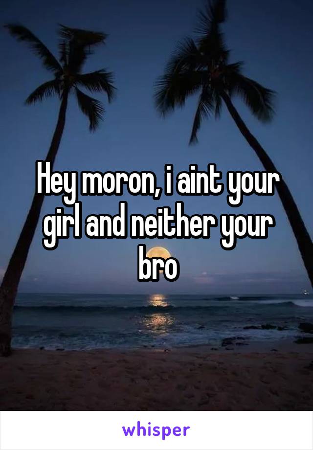 Hey moron, i aint your girl and neither your bro