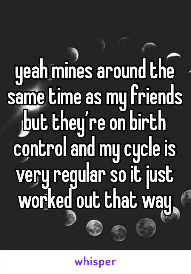 yeah mines around the same time as my friends but they’re on birth control and my cycle is very regular so it just worked out that way